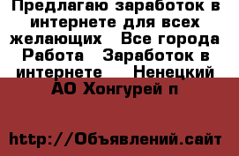 Предлагаю,заработок в интернете для всех желающих - Все города Работа » Заработок в интернете   . Ненецкий АО,Хонгурей п.